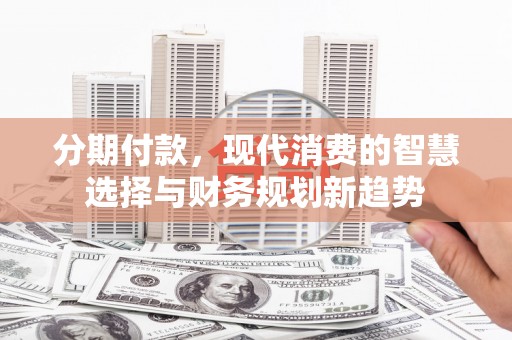 阿瓦提分期付款，现代消费的智慧选择与财务规划新趋势